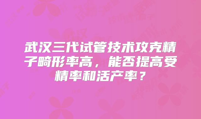 武汉三代试管技术攻克精子畸形率高,能否提高受精率和活产率?