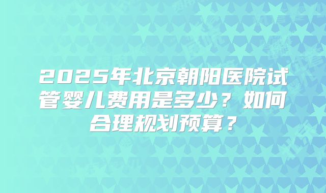 2025年北京朝阳医院试管婴儿费用是多少?如何合理规划预算?