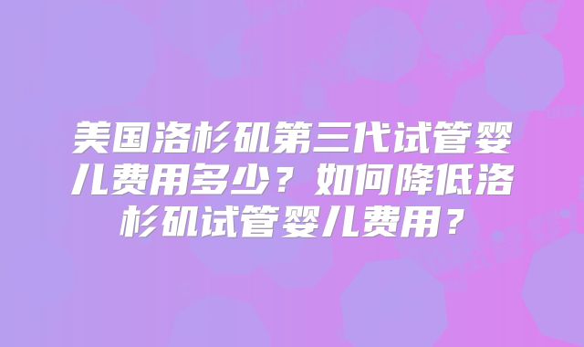 美国洛杉矶第三代试管婴儿费用多少？如何降低洛杉矶试管婴儿费用？