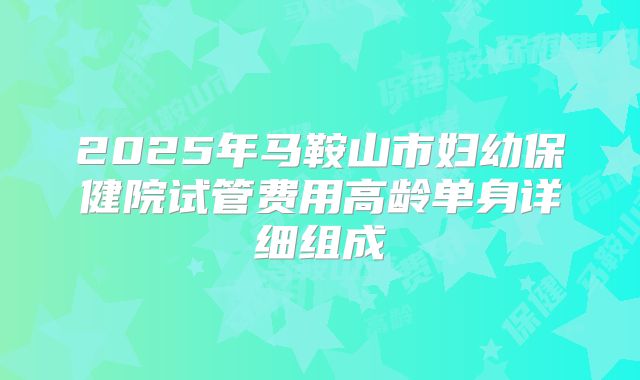 2025年马鞍山市妇幼保健院试管费用高龄单身详细组成
