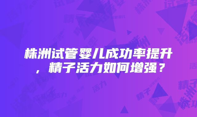 株洲试管婴儿成功率提升，精子活力如何增强？
