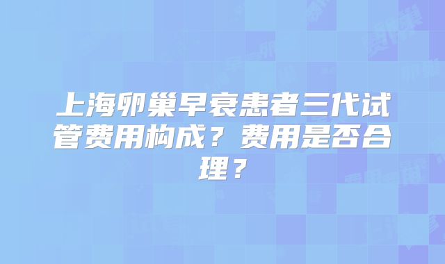 上海卵巢早衰患者三代试管费用构成？费用是否合理？