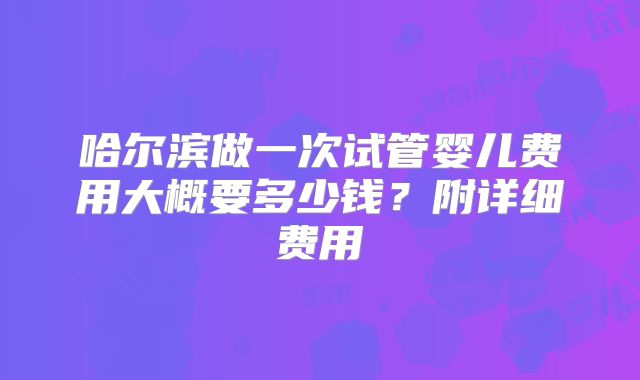 哈尔滨做一次试管婴儿费用大概要多少钱?附详细费用