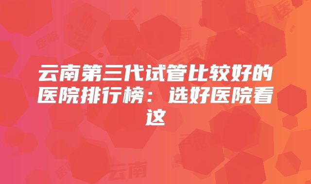 云南第三代试管比较好的医院排行榜:选好医院看这