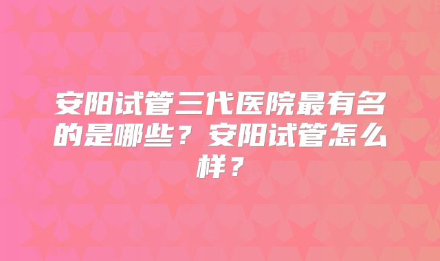安阳试管三代医院最有名的是哪些？安阳试管怎么样？