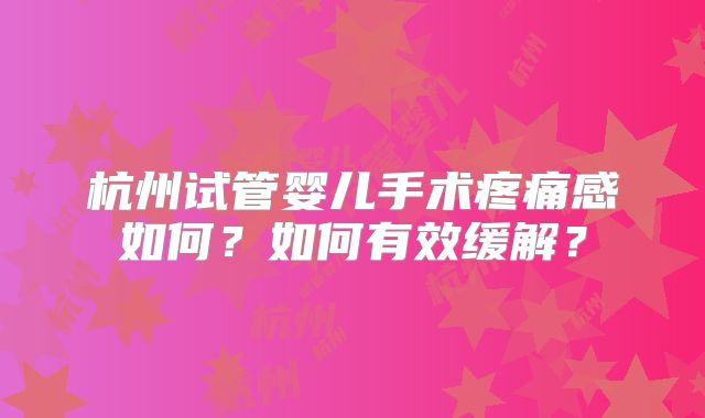 杭州试管婴儿手术疼痛感如何？如何有效缓解？