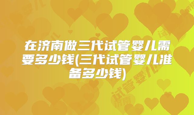 在济南做三代试管婴儿需要多少钱(三代试管婴儿准备多少钱)