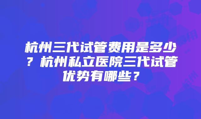 杭州三代试管费用是多少？杭州私立医院三代试管优势有哪些？