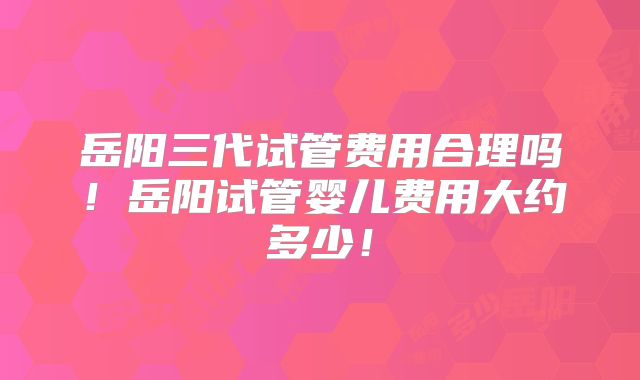 岳阳三代试管费用合理吗！岳阳试管婴儿费用大约多少！