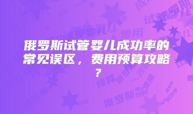 俄罗斯试管婴儿成功率的常见误区，费用预算攻略？