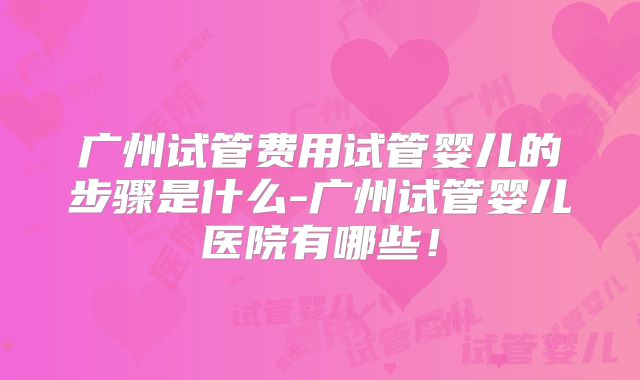 广州试管费用试管婴儿的步骤是什么-广州试管婴儿医院有哪些！