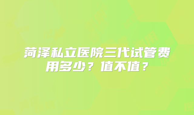 菏泽私立医院三代试管费用多少？值不值？