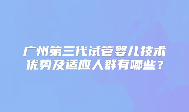 广州第三代试管婴儿技术优势及适应人群有哪些？