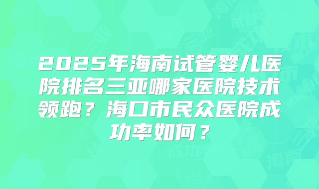 2025年海南试管婴儿医院排名三亚哪家医院技术领跑？海口市民众医院成功率如何？