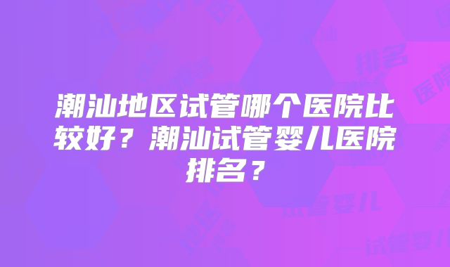 潮汕地区试管哪个医院比较好？潮汕试管婴儿医院排名？