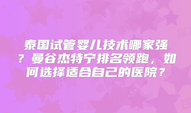 泰国试管婴儿技术哪家强？曼谷杰特宁排名领跑，如何选择适合自己的医院？