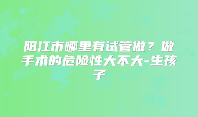 阳江市哪里有试管做？做手术的危险性大不大-生孩子