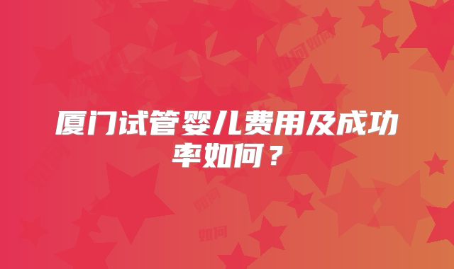 厦门试管婴儿费用及成功率如何?