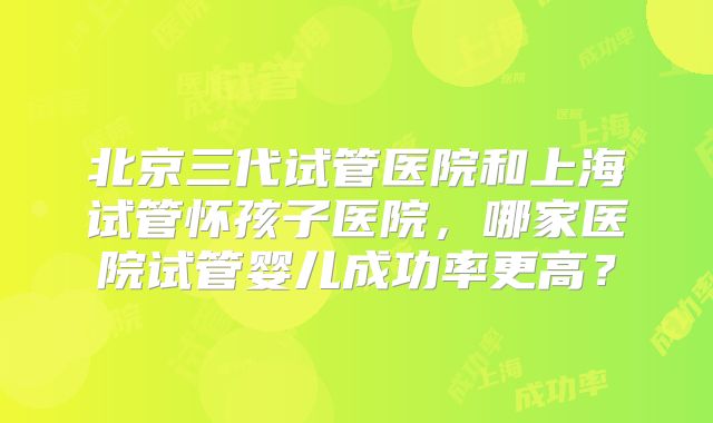 北京三代试管医院和上海试管怀孩子医院，哪家医院试管婴儿成功率更高？