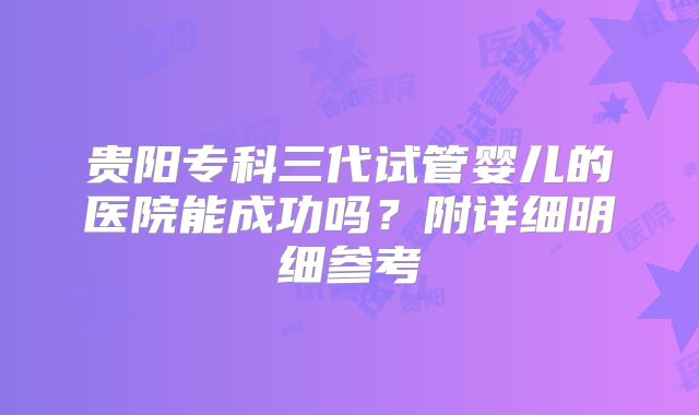 贵阳专科三代试管婴儿的医院能成功吗？附详细明细参考