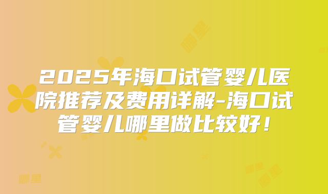 2025年海口试管婴儿医院推荐及费用详解-海口试管婴儿哪里做比较好！