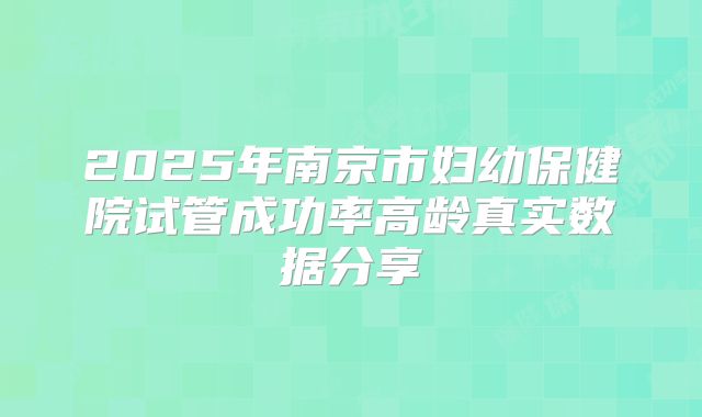 2025年南京市妇幼保健院试管成功率高龄真实数据分享