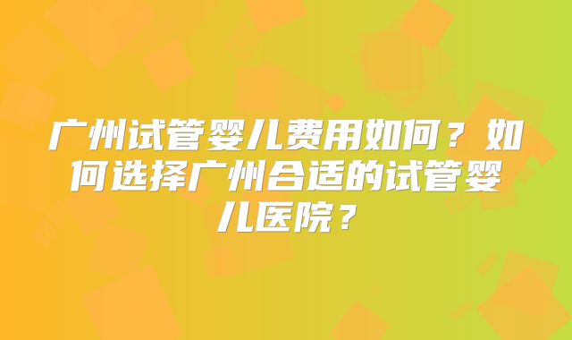 广州试管婴儿费用如何?如何选择广州合适的试管婴儿医院?