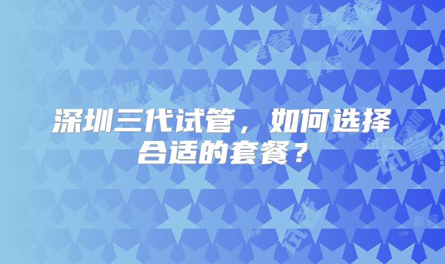 深圳三代试管，如何选择合适的套餐？