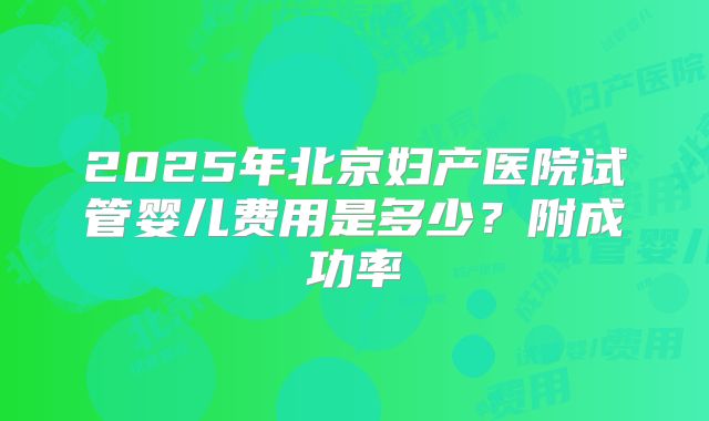 2025年北京妇产医院试管婴儿费用是多少？附成功率
