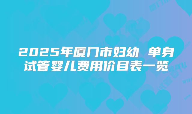 2025年厦门市妇幼 单身试管婴儿费用价目表一览