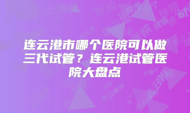 连云港市哪个医院可以做三代试管？连云港试管医院大盘点