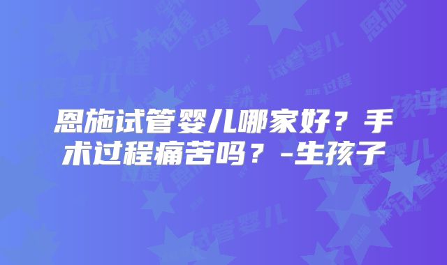 恩施试管婴儿哪家好？手术过程痛苦吗？-生孩子
