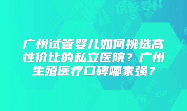 广州试管婴儿如何挑选高性价比的私立医院？广州生殖医疗口碑哪家强？