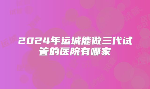 2024年运城能做三代试管的医院有哪家
