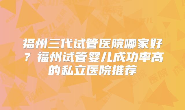 福州三代试管医院哪家好？福州试管婴儿成功率高的私立医院推荐