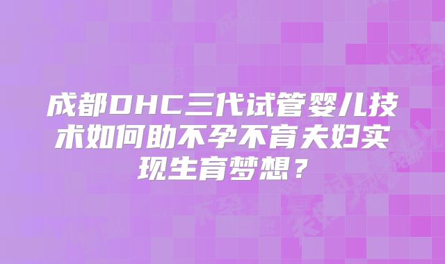 成都DHC三代试管婴儿技术如何助不孕不育夫妇实现生育梦想？