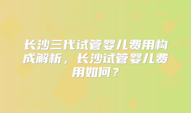 长沙三代试管婴儿费用构成解析，长沙试管婴儿费用如何？