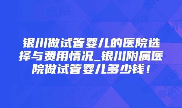 银川做试管婴儿的医院选择与费用情况_银川附属医院做试管婴儿多少钱！