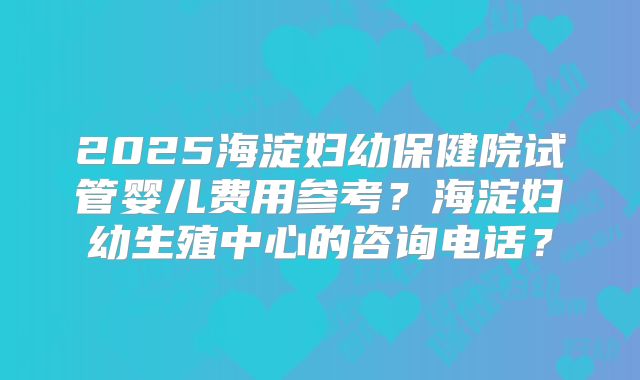 2025海淀妇幼保健院试管婴儿费用参考？海淀妇幼生殖中心的咨询电话？