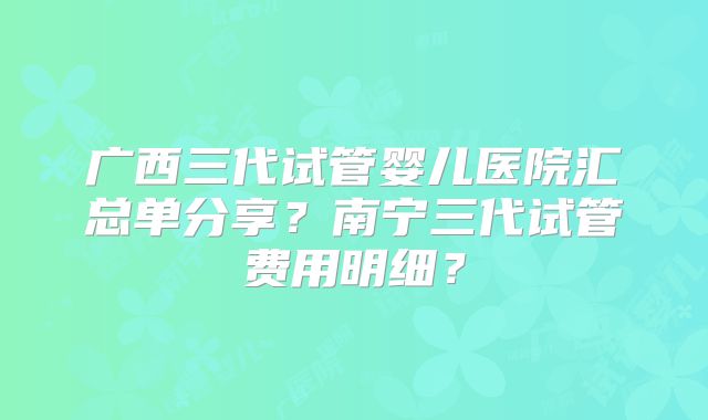 广西三代试管婴儿医院汇总单分享？南宁三代试管费用明细？