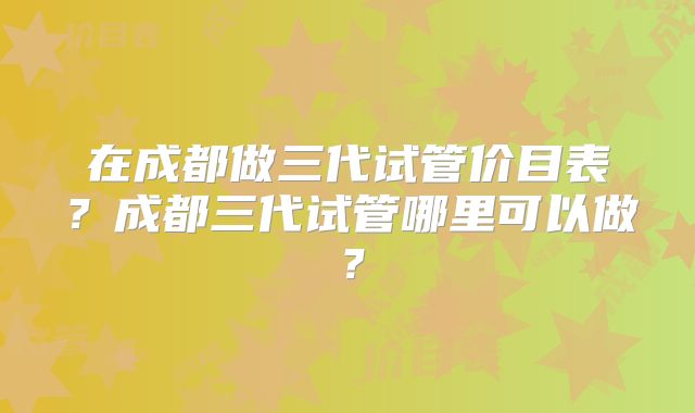 在成都做三代试管价目表？成都三代试管哪里可以做？