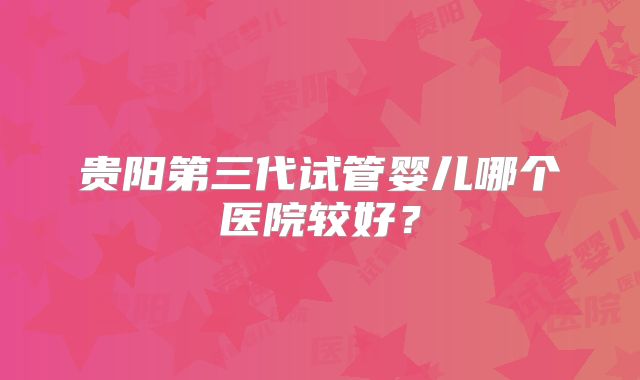 贵阳第三代试管婴儿哪个医院较好？