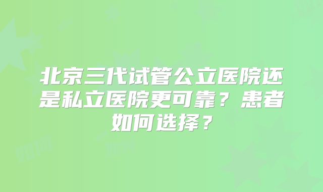 北京三代试管公立医院还是私立医院更可靠？患者如何选择？