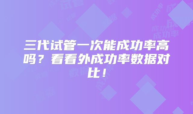 三代试管一次能成功率高吗？看看外成功率数据对比！