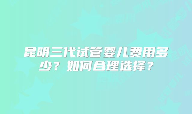 昆明三代试管婴儿费用多少？如何合理选择？