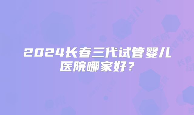 2024长春三代试管婴儿医院哪家好？