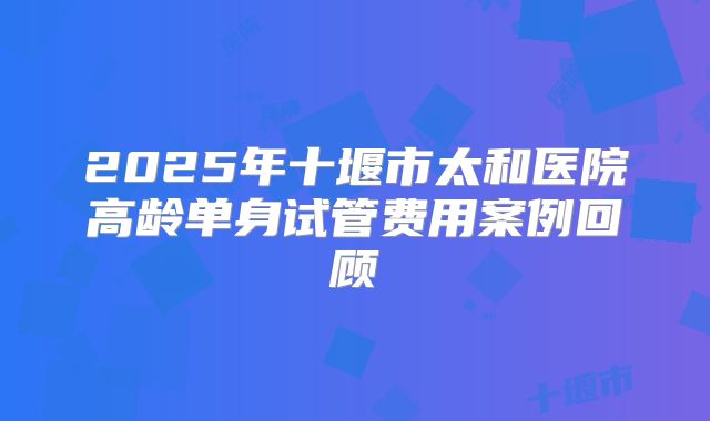 2025年十堰市太和医院高龄单身试管费用案例回顾