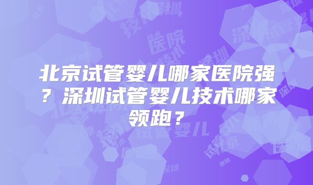 北京试管婴儿哪家医院强？深圳试管婴儿技术哪家领跑？
