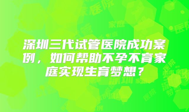 深圳三代试管医院成功案例，如何帮助不孕不育家庭实现生育梦想？