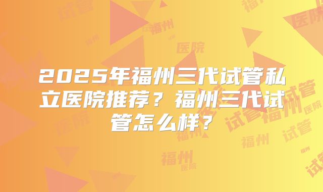 2025年福州三代试管私立医院推荐？福州三代试管怎么样？